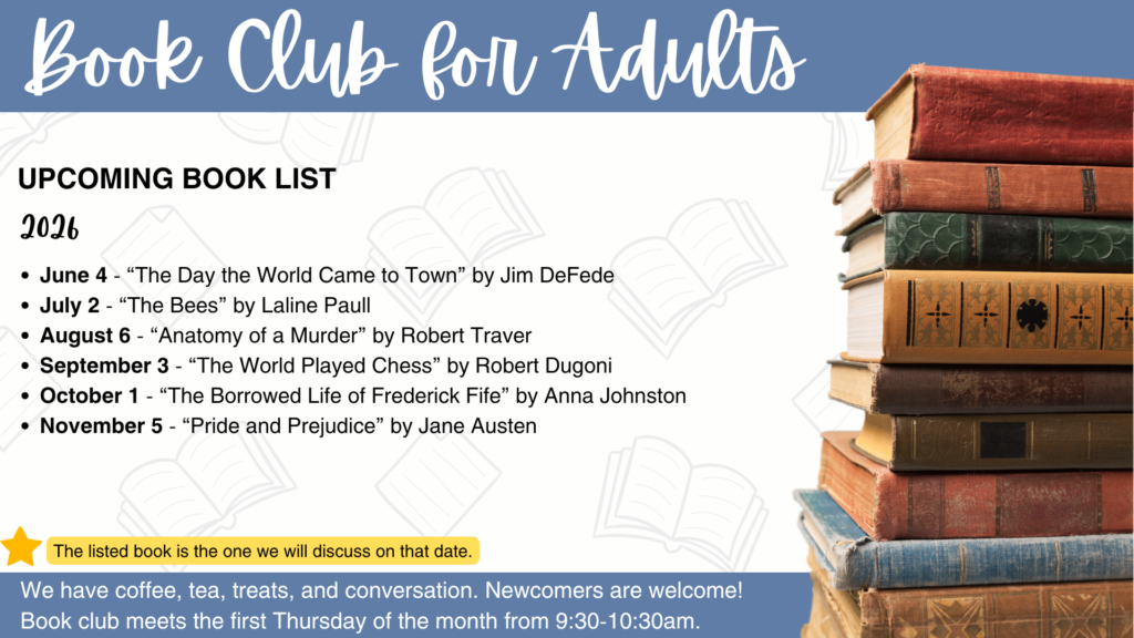 Book Club for Adults has selected their books for June through November 2026: June 4 - “The Day the World Came to Town” by Jim DeFede July 2 - “The Bees” by Laline Paull August 6 - “Anatomy of a Murder” by Robert Traver September 3 - “The World Played Chess” by Robert Dugoni October 1 - “The Borrowed Life of Frederick Fife” by Anna Johnston November 5 - “Pride and Prejudice” by Jane Austen