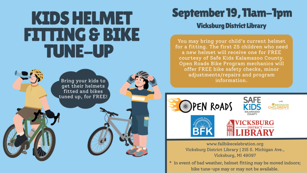 September 19, 11am-1pm @ Vicksburg District Library: You may bring your child's current helmet for a fitting. The first 25 children who need a new helmet will receive one for FREE courtesy of Safe Kids Kalamazoo County. Open Roads Bike Program mechanics will offer FREE bike safety checks, minor adjustments/repairs and program information.