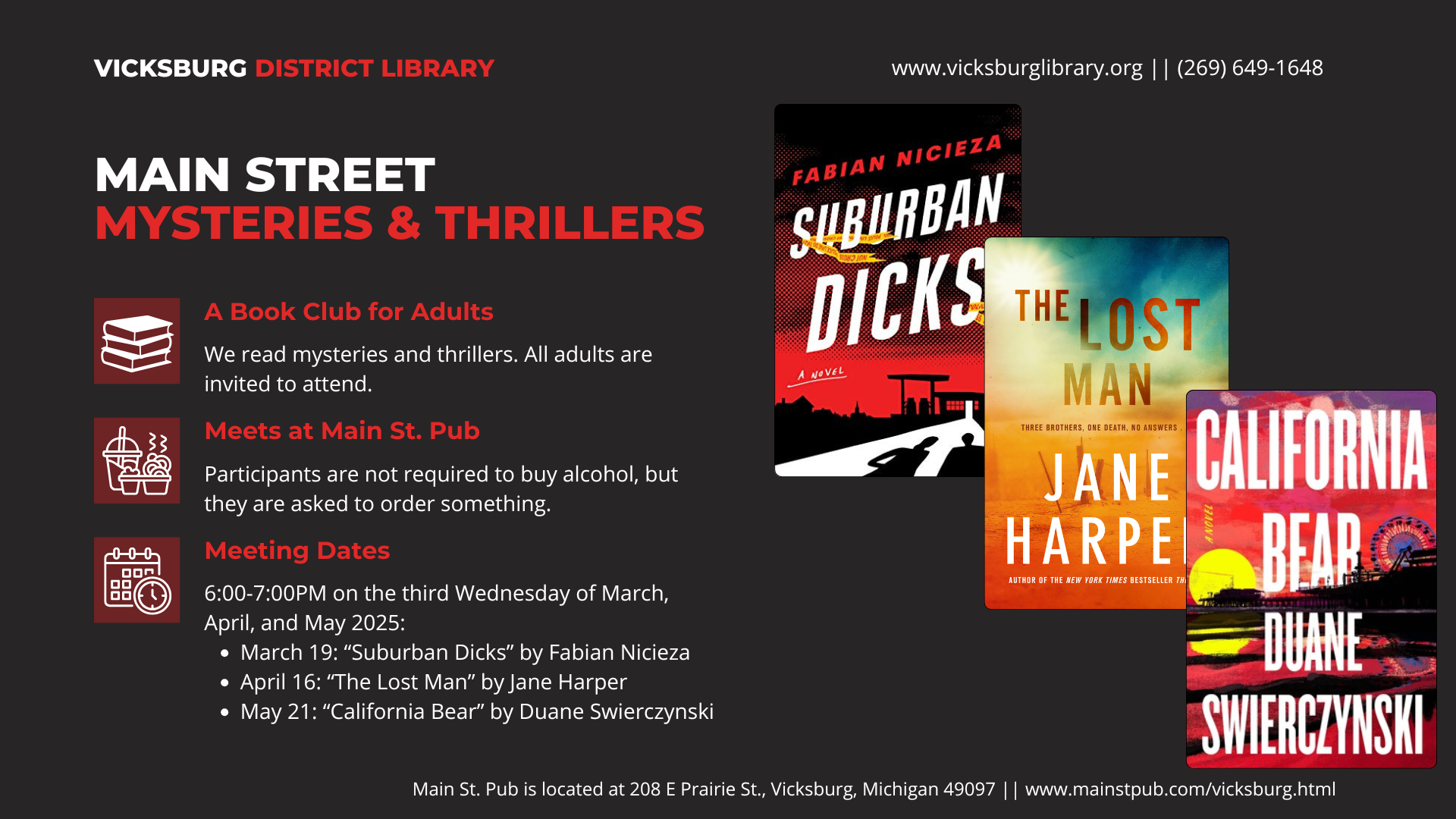 Main Street Mysteries & Thrillers. A Book Club for Adults: We read mysteries and thrillers. All adults are invited to attend. Meets at Main St. Pub (208 E Prairie St, Vicksburg, MI 49097. Participants are not required to buy alcohol, but they are asked to support the restaurant by ordering something. Meeting dates and times: 6pm on March 19 ("Suburban Dicks" by Fabian Nicieza), April 16 ("The Lost Man" by Jane Harper), and May 21 ("California Bear" by Duane Swierczynski).