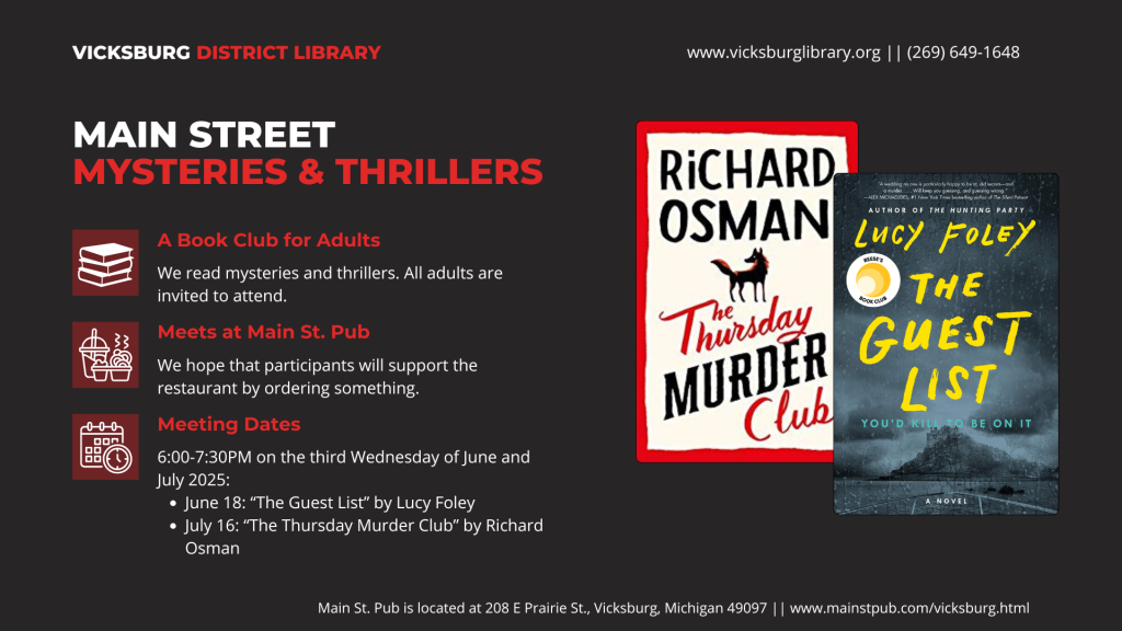 Main Street Mysteries & Thrillers. A Book Club for Adults: We read mysteries and thrillers. All adults are invited to attend. Meets at Main St. Pub (208 E Prairie St, Vicksburg, MI 49097. We hope participants will support the restaurant by ordering something. Meeting dates and times: 6pm on June 18 ("The Guest List" by Lucy Foley) and July 16 ("The Thursday Murder Club" by Richard Osman)
