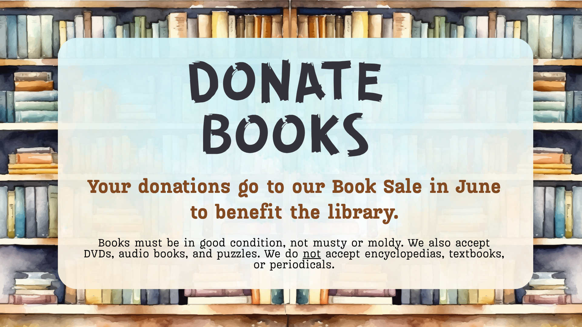 DONATE BOOKS: Your donations go to our book sale in June to benefit the library. Books must be in good condition, not musty or moldy. We also accept DVDs, audio books, and puzzles. No encyclopedias, textbooks, or periodicals.