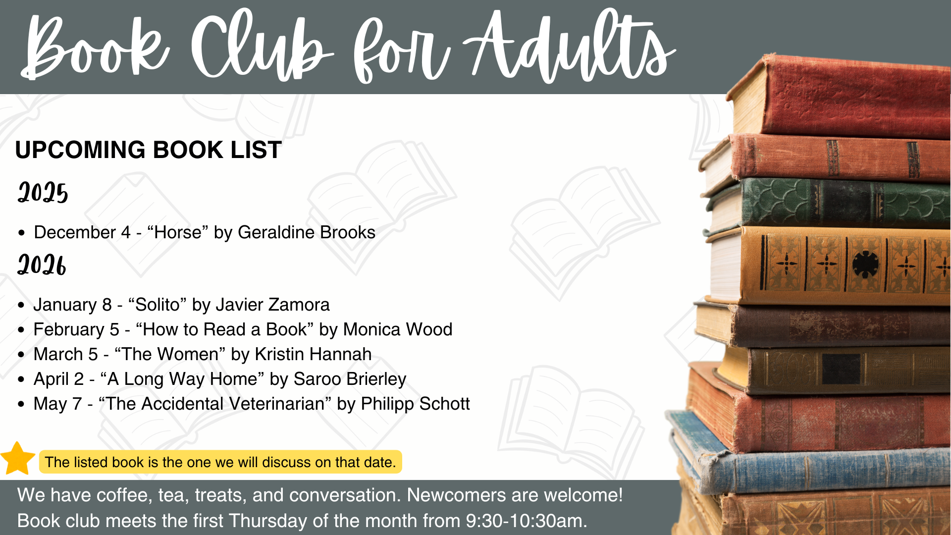 Book Club for Adults Upcoming Book List:
2025
December 4 - “Horse” by Geraldine Brooks
2026
January 8 - “Solito” by Javier Zamora
February 5 - “How to Read a Book” by Monica Wood
March 5 - “The Women” by Kristin Hannah
April 2 - “A Long Way Home” by Saroo Brierley
May 7 - “The Accidental Veterinarian” by Philipp Schott