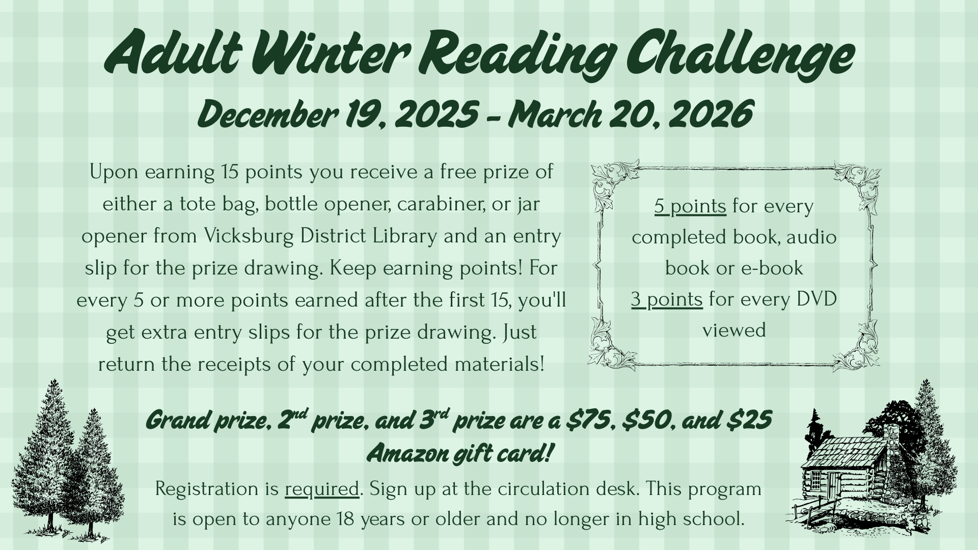 AWRP 2025-26 Adult Winter Reading Challenge: December 19, 2025 - March 20, 2026 Upon earning 15 points you receive a free prize of either a tote bag, bottle opener, carabiner, or jar opener from Vicksburg District Library and an entry slip for the prize drawing. Keep earning points! For every 5 or more points earned after the first 15, you'll get extra entry slips for the prize drawing. Just return the receipts of your completed materials! Each book=5 points Each DVD=3 points Registration is required. Open to anyone 18 years or older and no longer in high school.