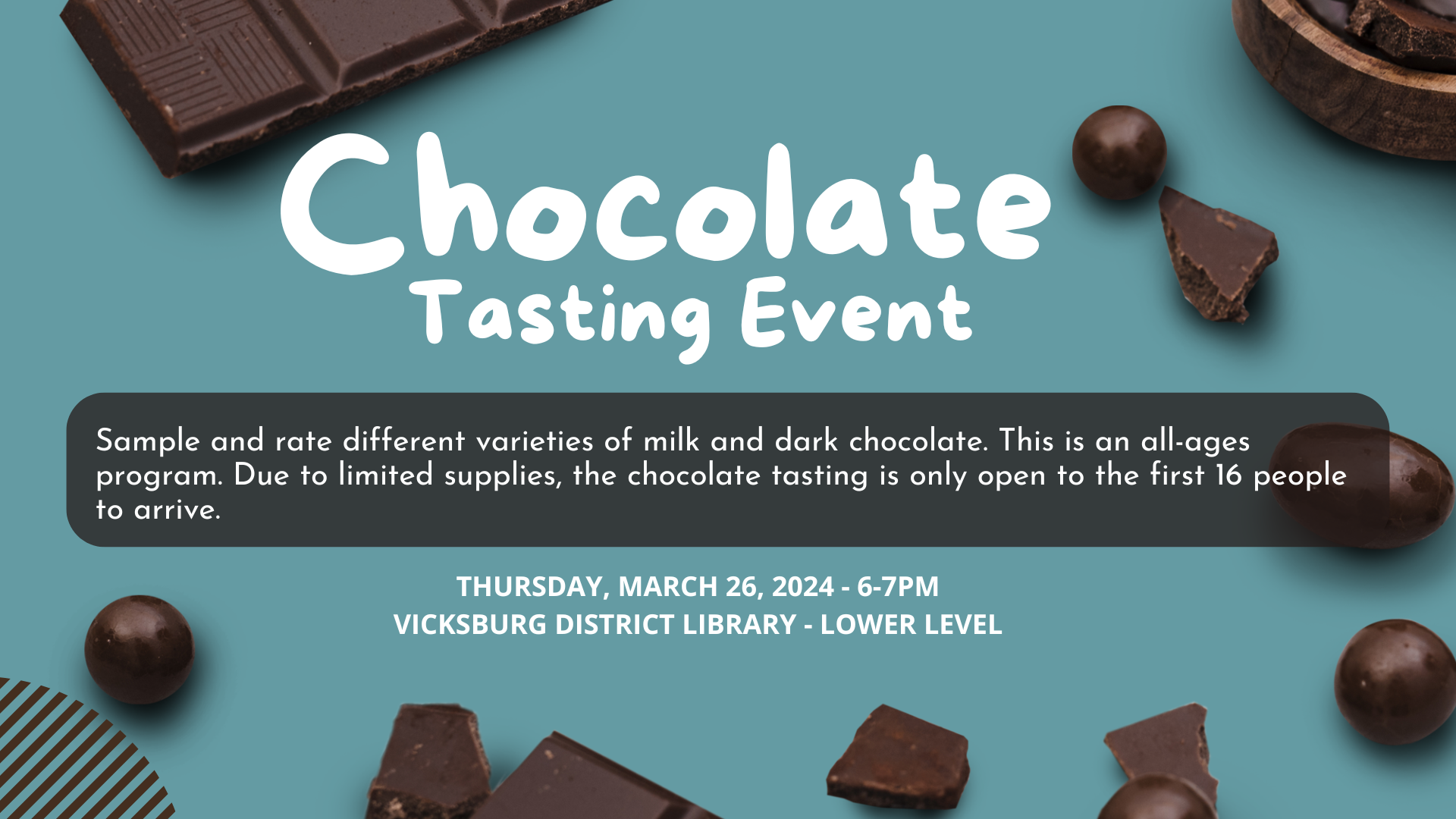 Chocolate tasting event. Sample and rate different varieties of milk and dark chocolate. This is an all-ages program. Due to limited supplies, the chocolate tasting is only open to the first 16 people to arrive. March 26 6-7pm @ Vicksburg District Library