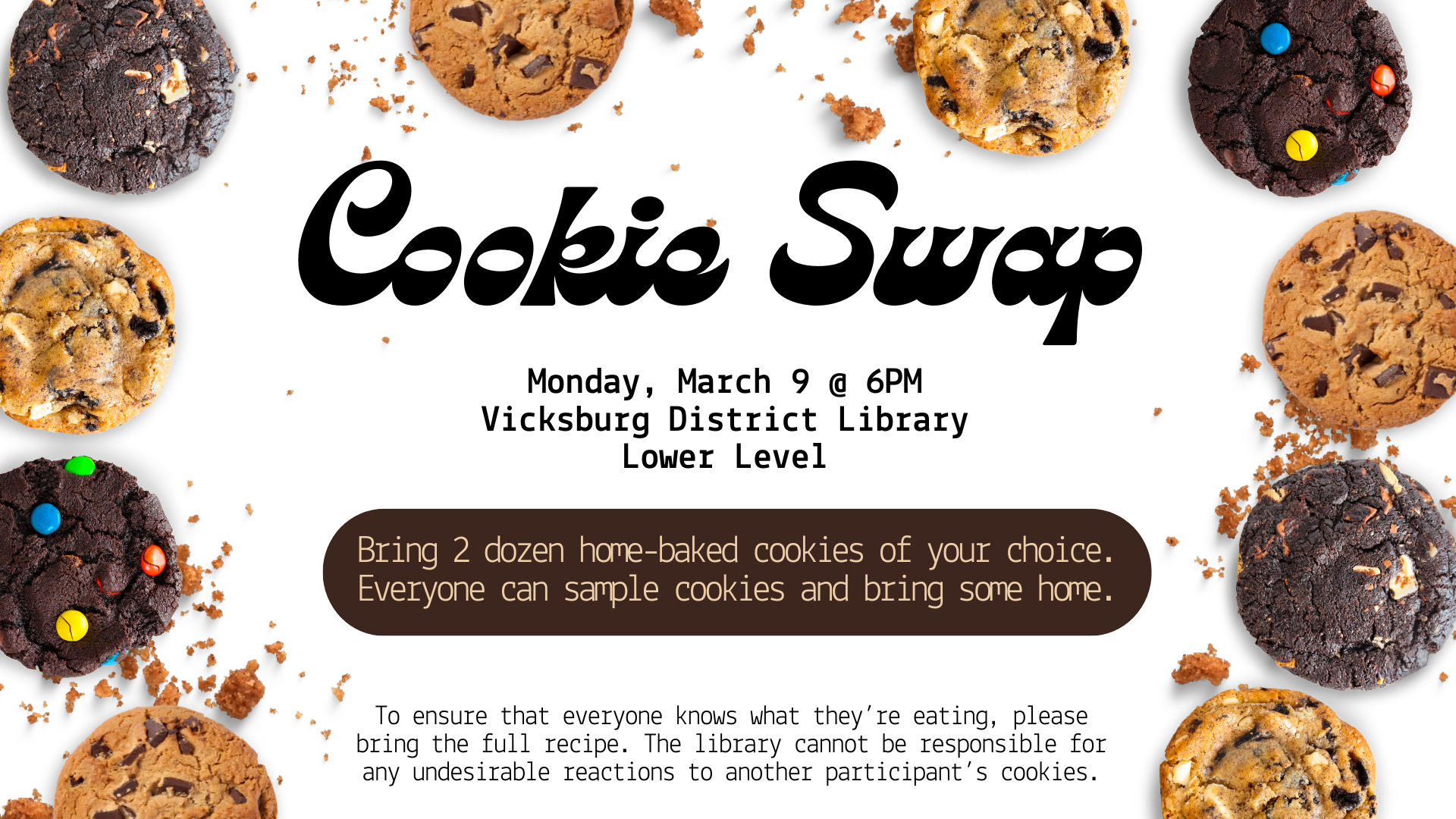 Bring 2 dozen home-baked cookies of your choice. Everyone can sample cookies and bring some home. There will be hot drinks (coffee, tea, cocoa), water, and a non-sweet snack to eat between cookies. To ensure that everyone knows what they’re eating, please bring the full recipe. The library cannot be responsible for any undesirable reactions to another participant’s cookies.