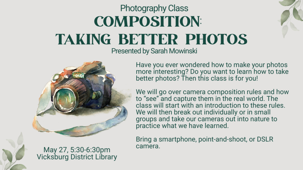 Taking Better Photos with Sarah Mowinski. Have you ever wondered how to make your photos more interesting? Do you want to learn how to take better photos? Then this class is for you! 

We will go over camera composition rules and how to “see” and capture them in the real world. The class will start with an introduction to these rules. We will then break out individually or in small groups and take our cameras out into nature to practice what we have learned.

Bring a smartphone, point-and-shoot, or DSLR camera.

May 27, 5:30-6:30pm at the Vicksburg District Library