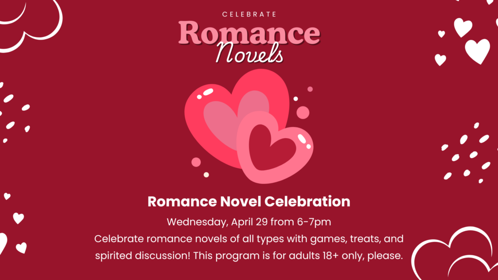 Romance novel celebration: Wednesday, April 29 6-7pm. Celebrate romance novels of all types with games, treats, and spirited discussion! This program is for adults only.