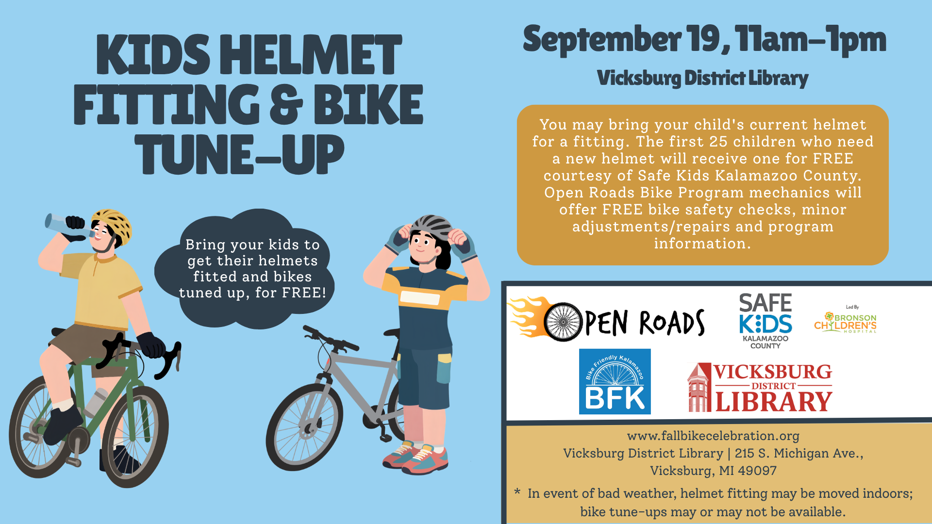Kids Helmet Fitting & Bike Tune-Up September 19, 11am-1pm @ Vicksburg District Library: You may bring your child's current helmet for a fitting. The first 25 children who need a new helmet will receive one for FREE courtesy of Safe Kids Kalamazoo County. Open Roads Bike Program mechanics will offer FREE bike safety checks, minor adjustments/repairs and program information.